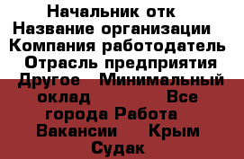 Начальник отк › Название организации ­ Компания-работодатель › Отрасль предприятия ­ Другое › Минимальный оклад ­ 25 000 - Все города Работа » Вакансии   . Крым,Судак